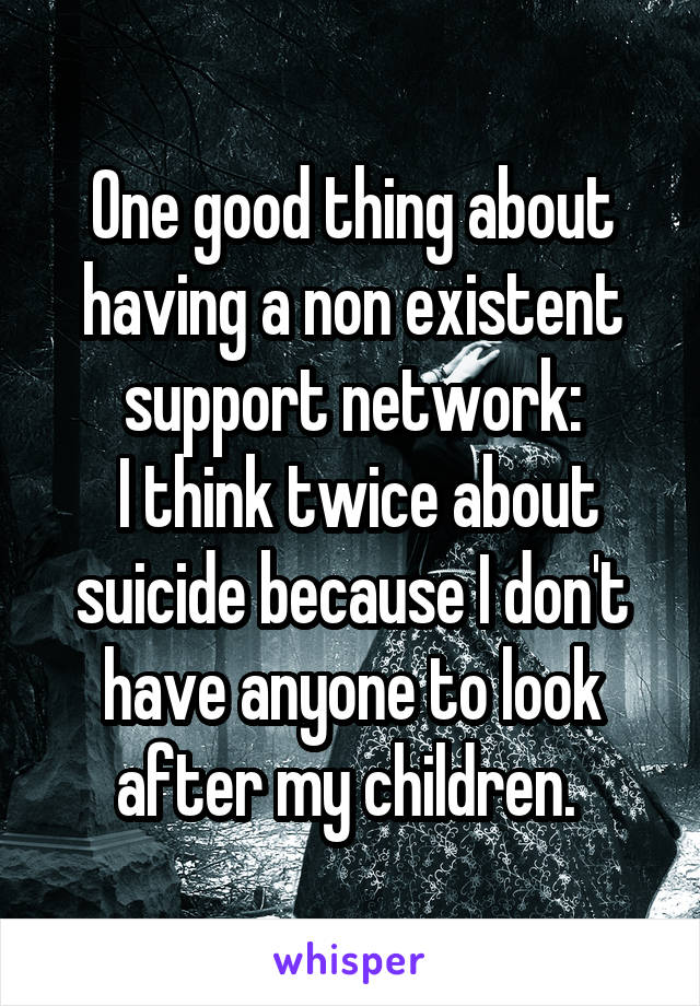 One good thing about having a non existent support network:
 I think twice about suicide because I don't have anyone to look after my children. 