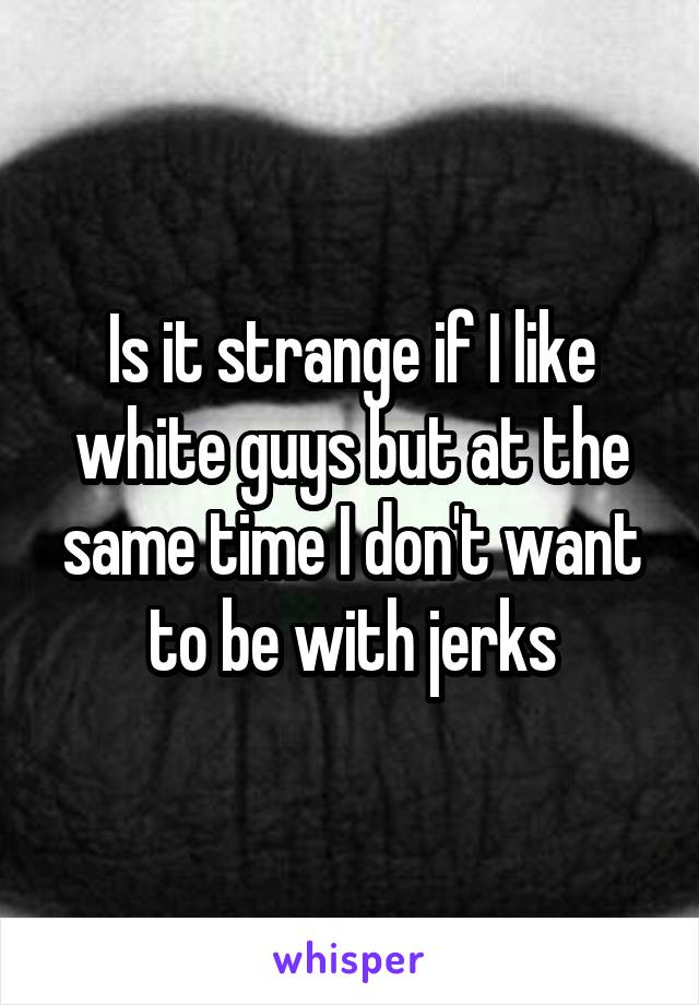 Is it strange if I like white guys but at the same time I don't want to be with jerks