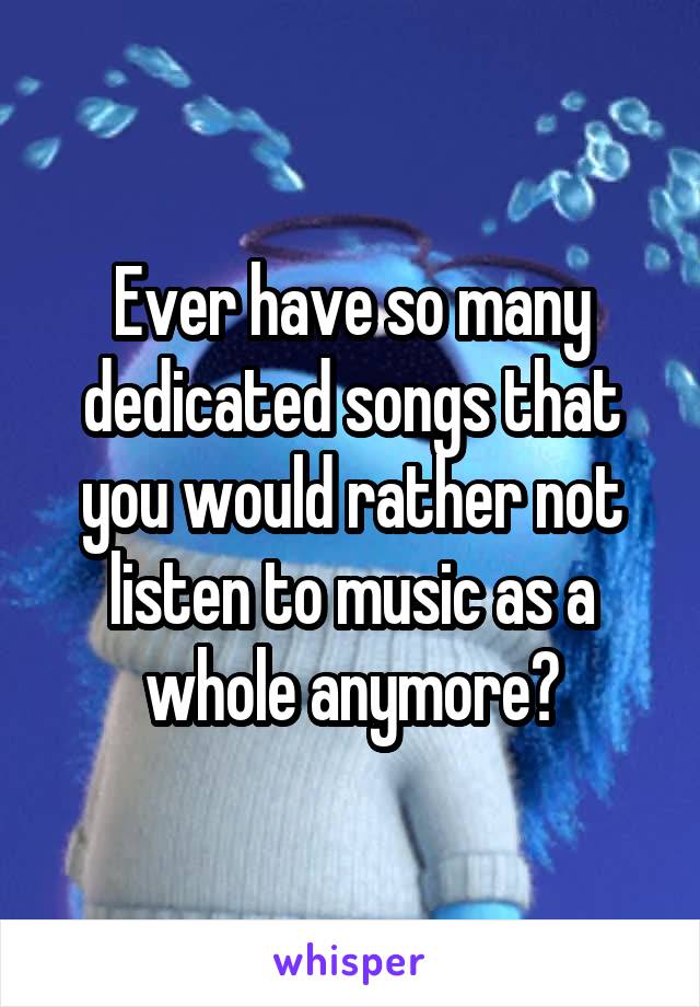 Ever have so many dedicated songs that you would rather not listen to music as a whole anymore?