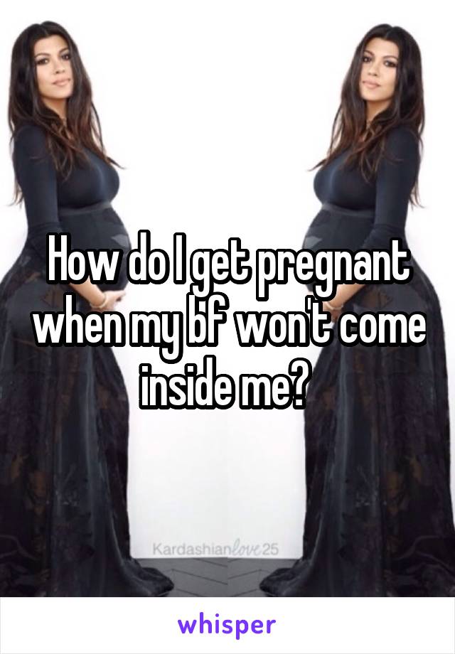 How do I get pregnant when my bf won't come inside me? 
