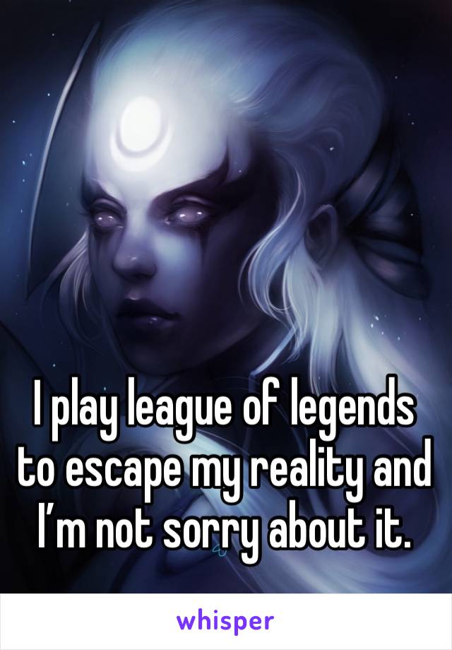 I play league of legends to escape my reality and I’m not sorry about it.  