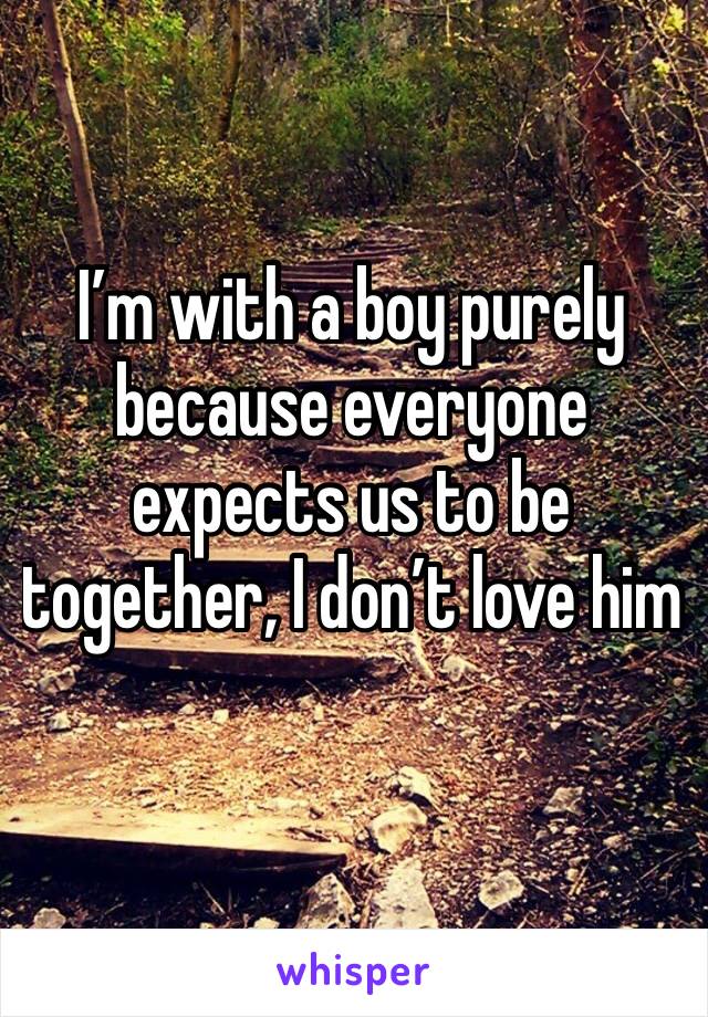 I’m with a boy purely because everyone expects us to be together, I don’t love him