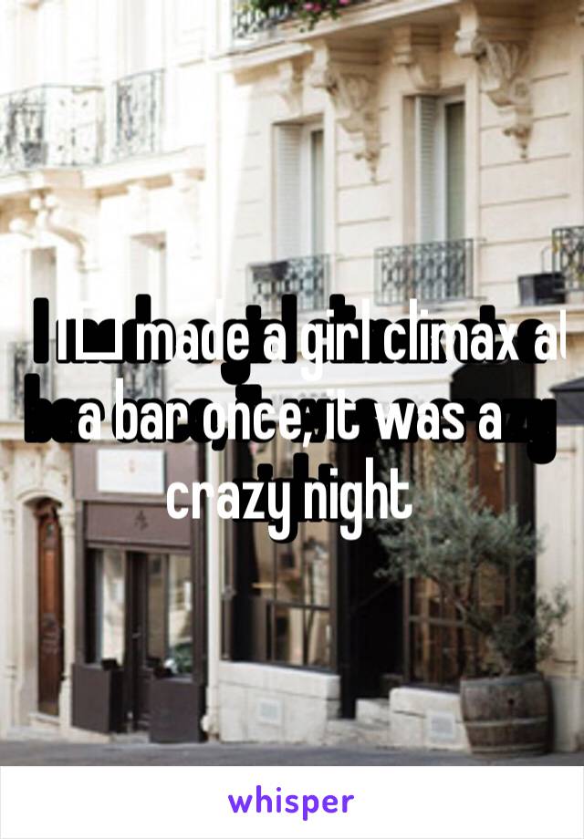 I️ made a girl climax at a bar once, it was a crazy night 