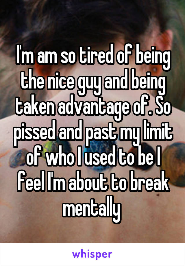 I'm am so tired of being the nice guy and being taken advantage of. So pissed and past my limit of who I used to be I feel I'm about to break mentally 
