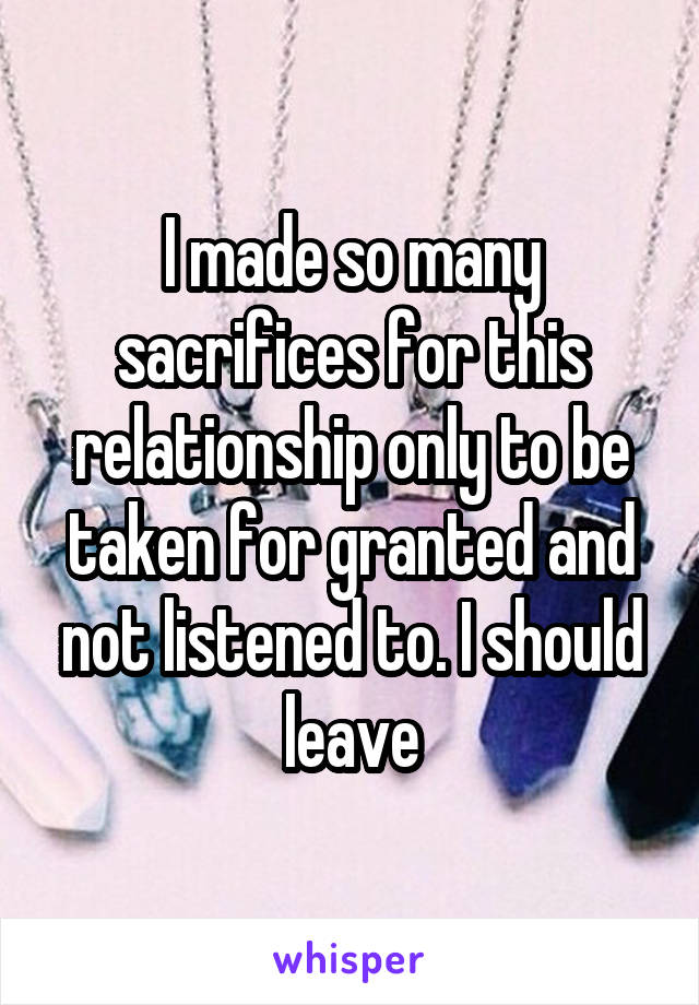 I made so many sacrifices for this relationship only to be taken for granted and not listened to. I should leave