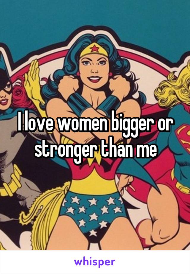 I love women bigger or stronger than me