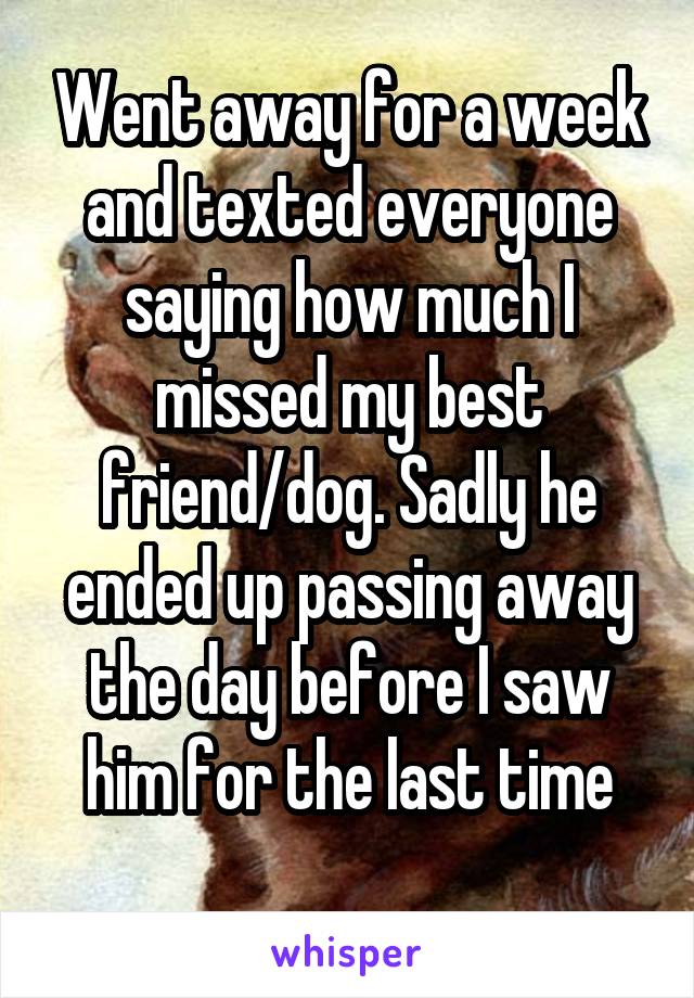 Went away for a week and texted everyone saying how much I missed my best friend/dog. Sadly he ended up passing away the day before I saw him for the last time
