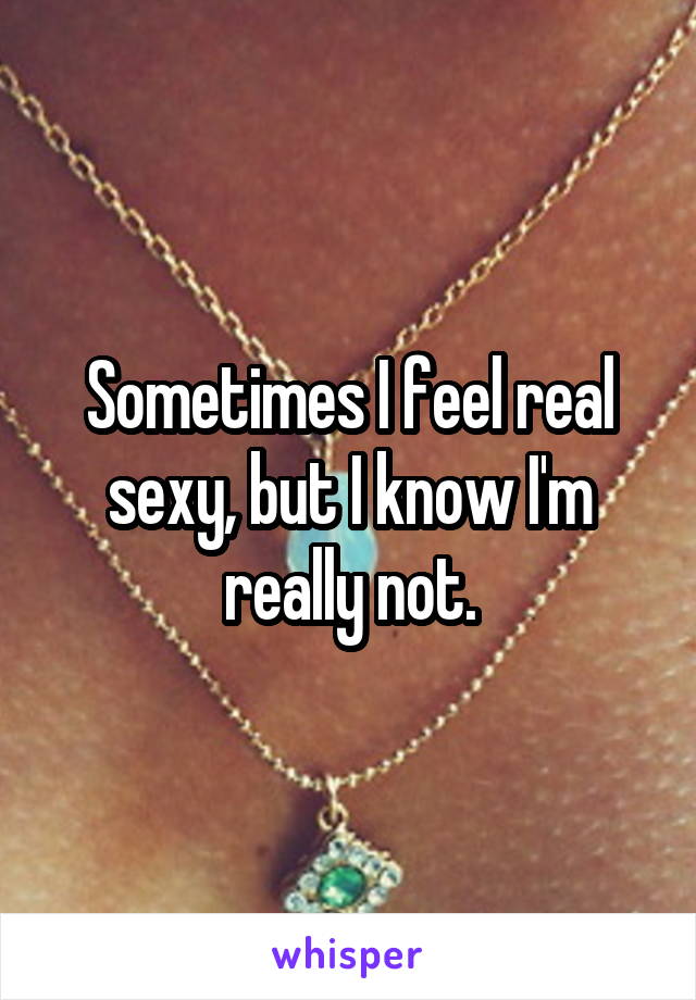 Sometimes I feel real sexy, but I know I'm really not.