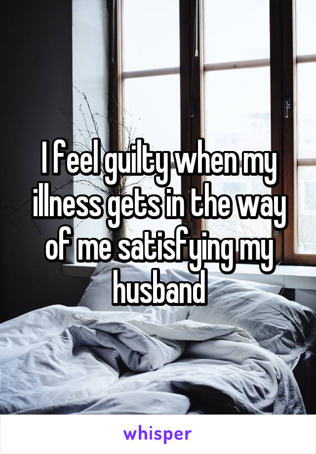 I feel guilty when my illness gets in the way of me satisfying my husband
