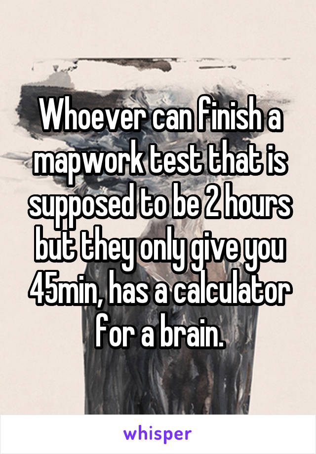 Whoever can finish a mapwork test that is supposed to be 2 hours but they only give you 45min, has a calculator for a brain.
