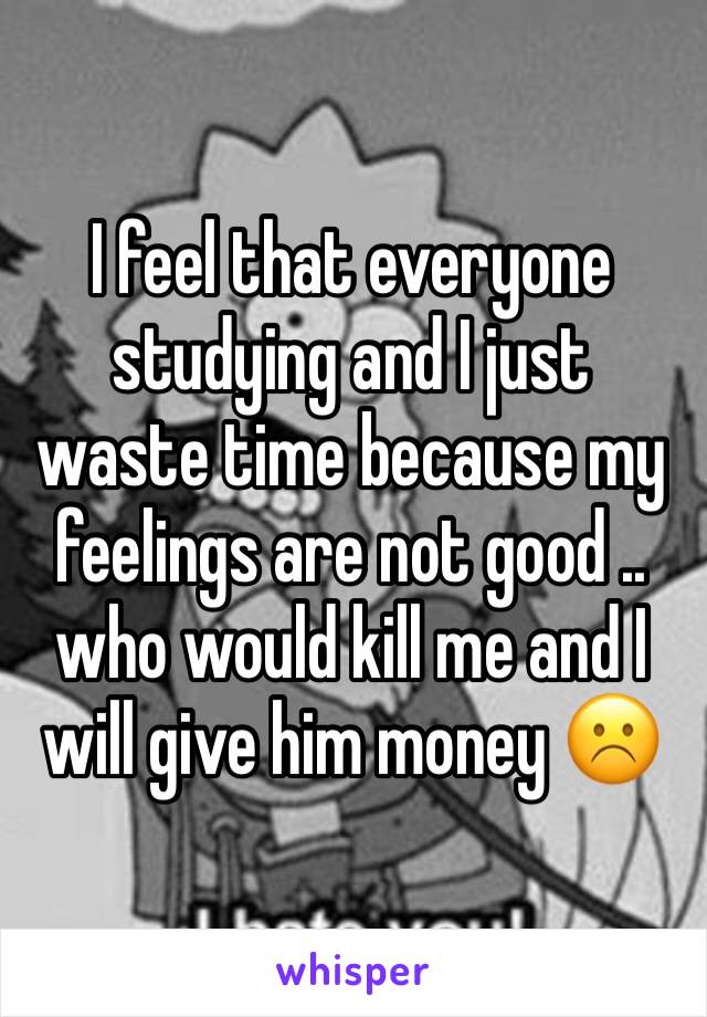 I feel that everyone studying and I just waste time because my feelings are not good .. who would kill me and I will give him money ☹️