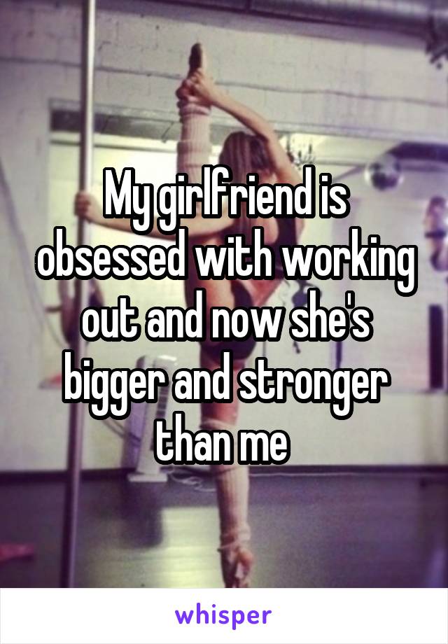 My girlfriend is obsessed with working out and now she's bigger and stronger than me 