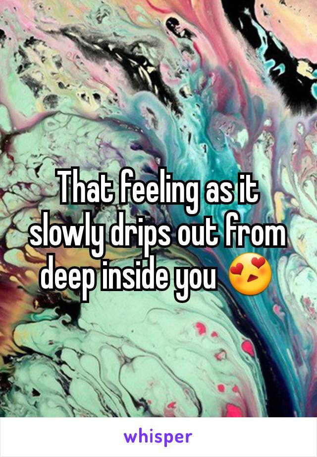 That feeling as it slowly drips out from deep inside you 😍