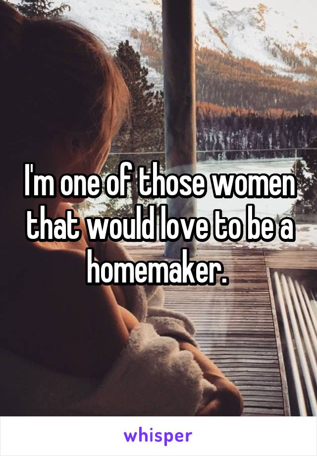 I'm one of those women that would love to be a homemaker. 