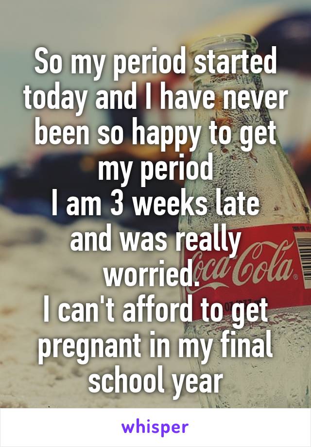 So my period started today and I have never been so happy to get my period
I am 3 weeks late and was really worried. 
I can't afford to get pregnant in my final school year