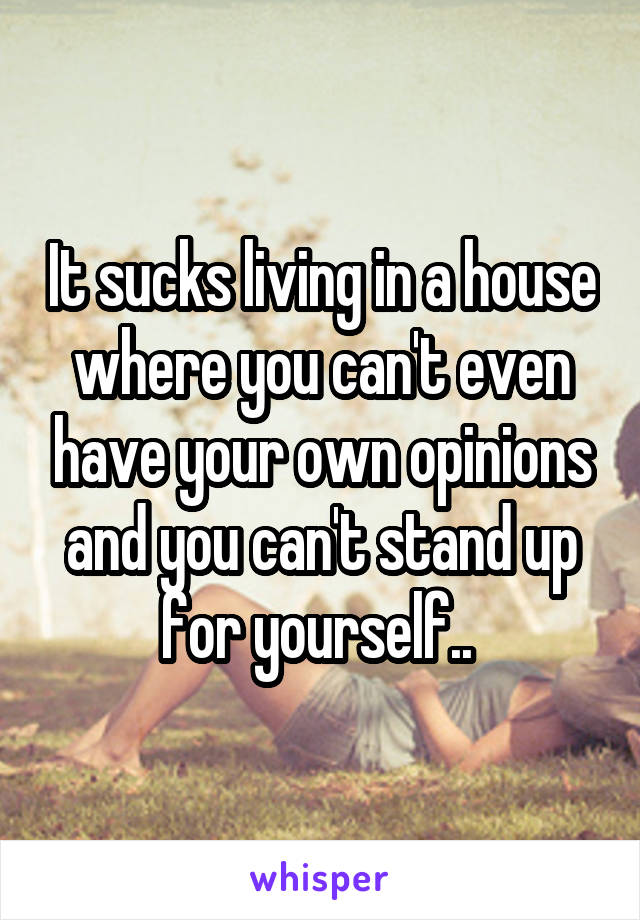 It sucks living in a house where you can't even have your own opinions and you can't stand up for yourself.. 