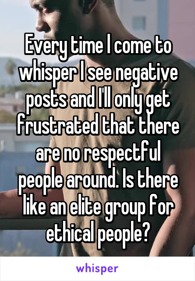 Every time I come to whisper I see negative posts and I'll only get frustrated that there are no respectful people around. Is there like an elite group for ethical people?