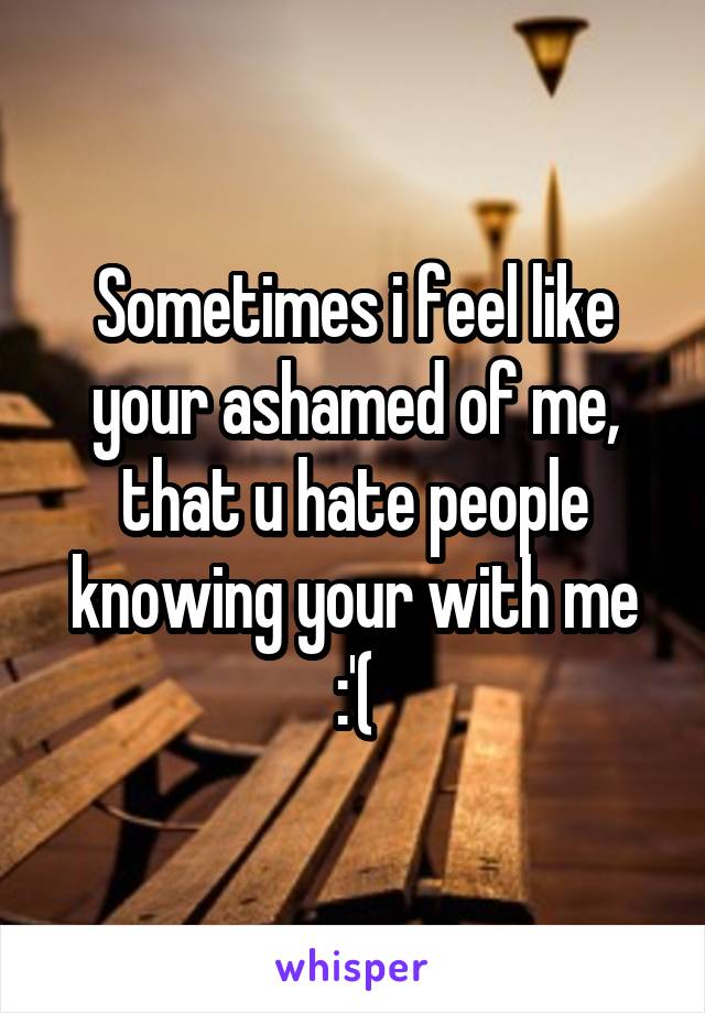 Sometimes i feel like your ashamed of me, that u hate people knowing your with me :'(
