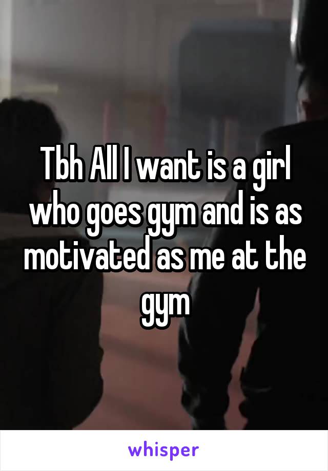 Tbh All I want is a girl who goes gym and is as motivated as me at the gym