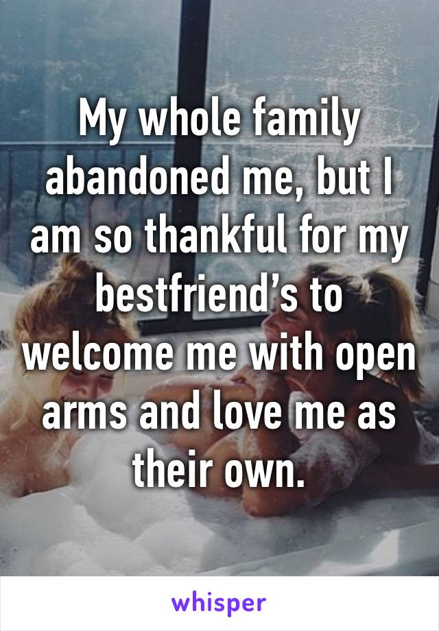 My whole family abandoned me, but I am so thankful for my bestfriend’s to welcome me with open arms and love me as their own.

