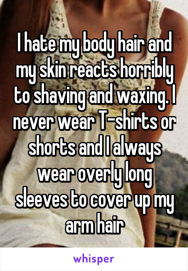 I hate my body hair and my skin reacts horribly to shaving and waxing. I never wear T-shirts or shorts and I always wear overly long sleeves to cover up my arm hair