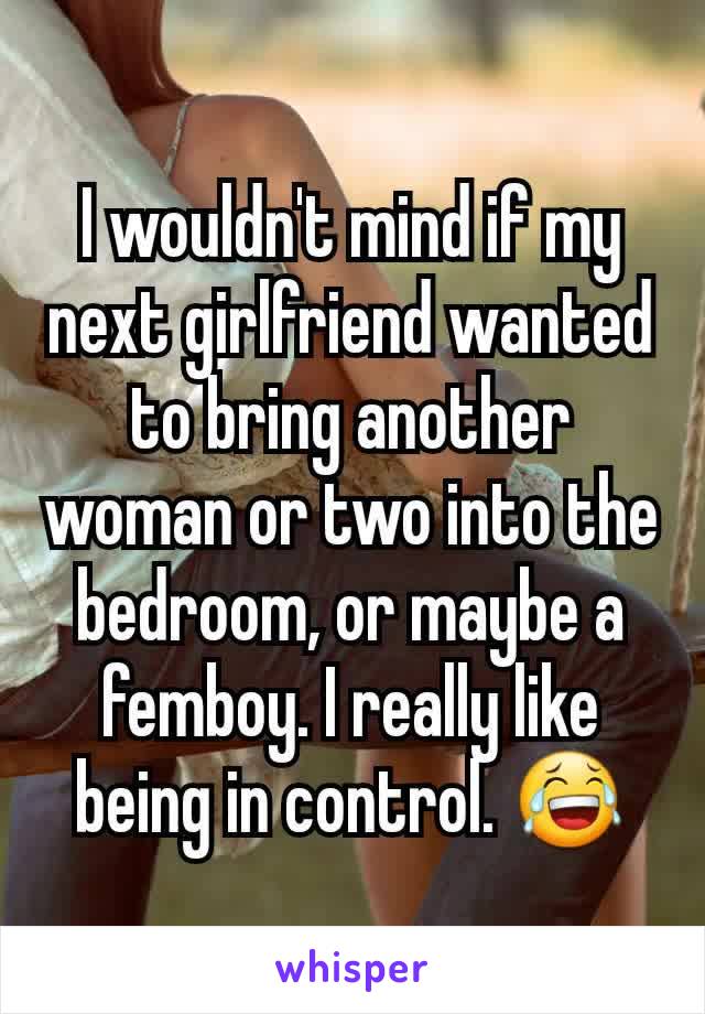 I wouldn't mind if my next girlfriend wanted to bring another woman or two into the bedroom, or maybe a femboy. I really like being in control. 😂