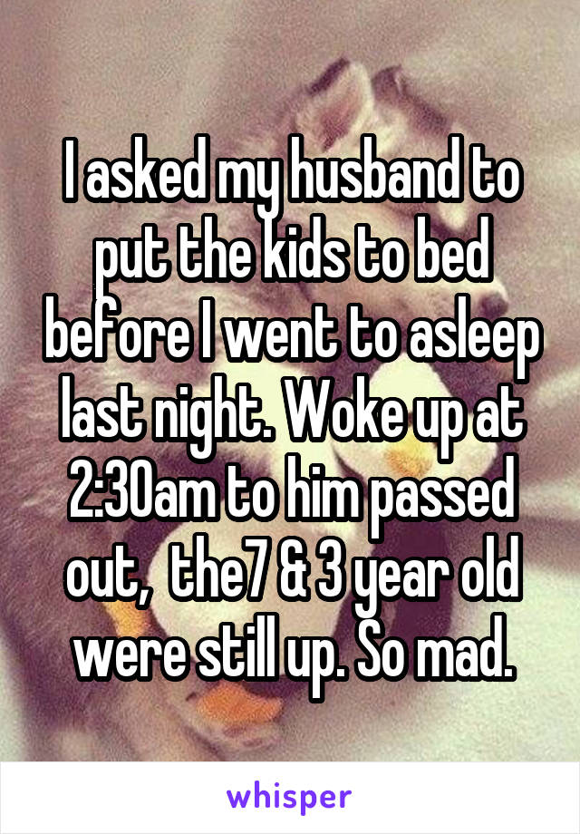 I asked my husband to put the kids to bed before I went to asleep last night. Woke up at 2:30am to him passed out,  the7 & 3 year old were still up. So mad.