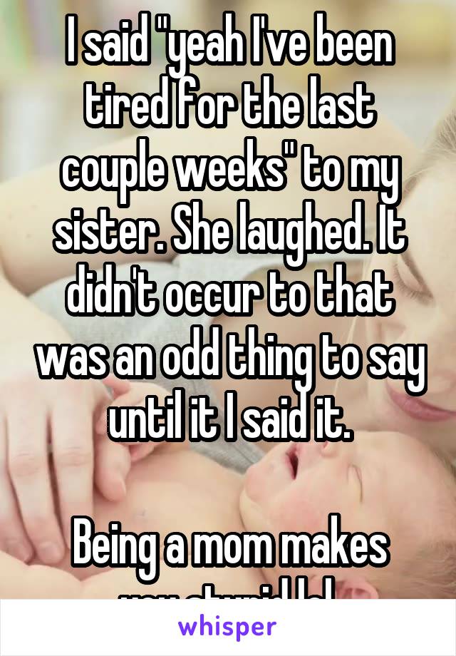 I said "yeah I've been tired for the last couple weeks" to my sister. She laughed. It didn't occur to that was an odd thing to say until it I said it.

Being a mom makes you stupid lol.