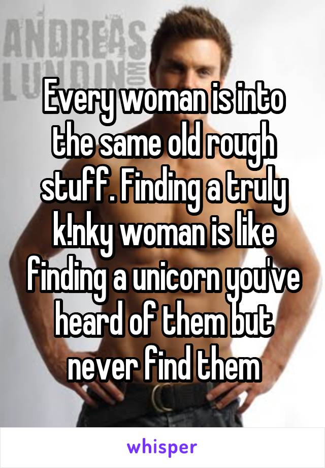 Every woman is into the same old rough stuff. Finding a truly k!nky woman is like finding a unicorn you've heard of them but never find them