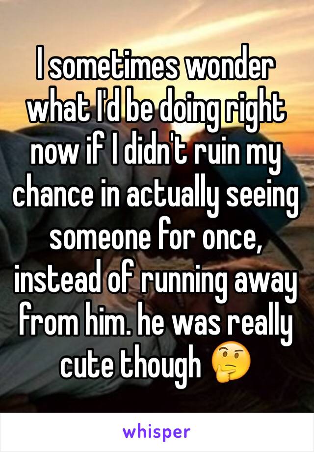 I sometimes wonder what I'd be doing right now if I didn't ruin my chance in actually seeing someone for once, instead of running away from him. he was really cute though 🤔