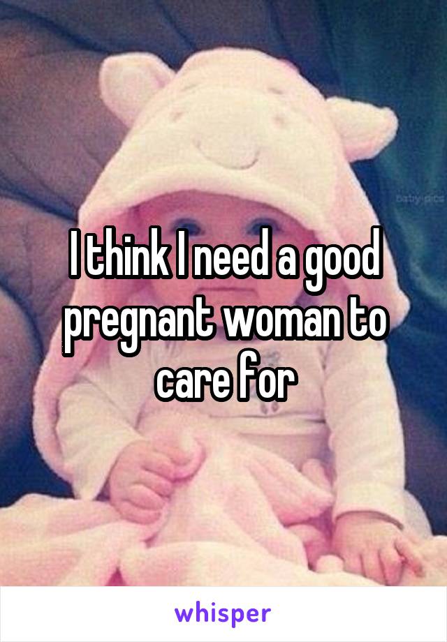 I think I need a good pregnant woman to care for
