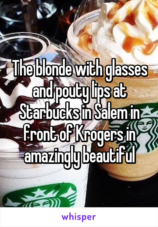 The blonde with glasses and pouty lips at Starbucks in Salem in front of Krogers in amazingly beautiful
