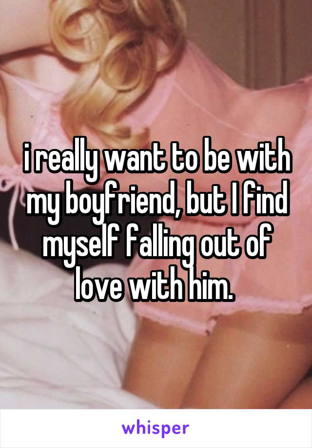 i really want to be with my boyfriend, but I find myself falling out of love with him. 