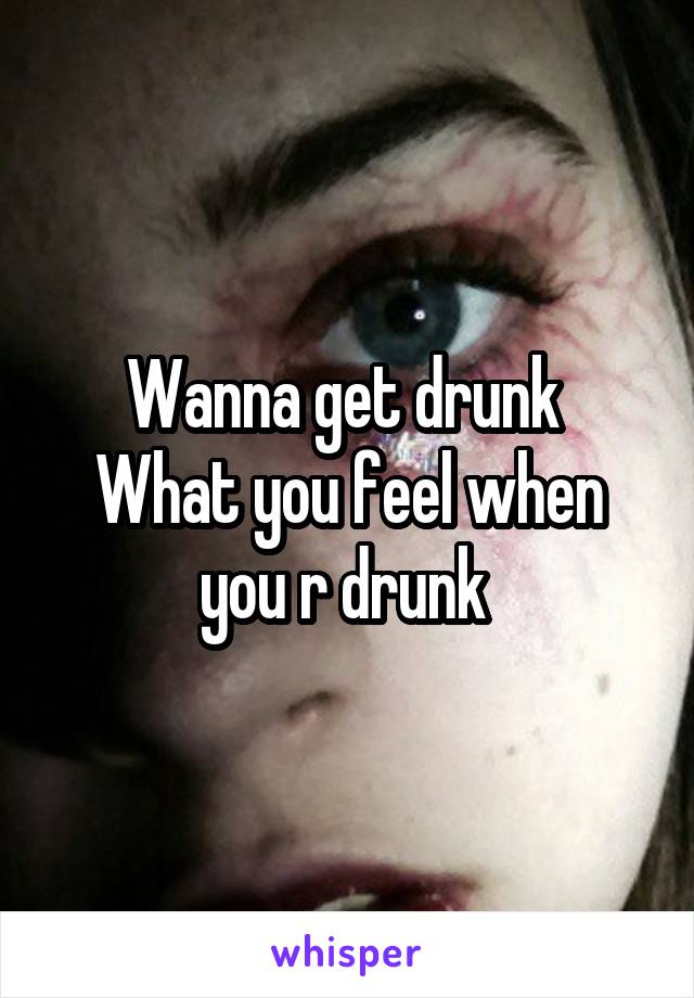 Wanna get drunk 
What you feel when you r drunk 