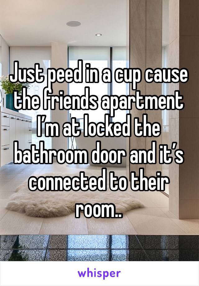 Just peed in a cup cause the friends apartment I’m at locked the bathroom door and it’s connected to their room..