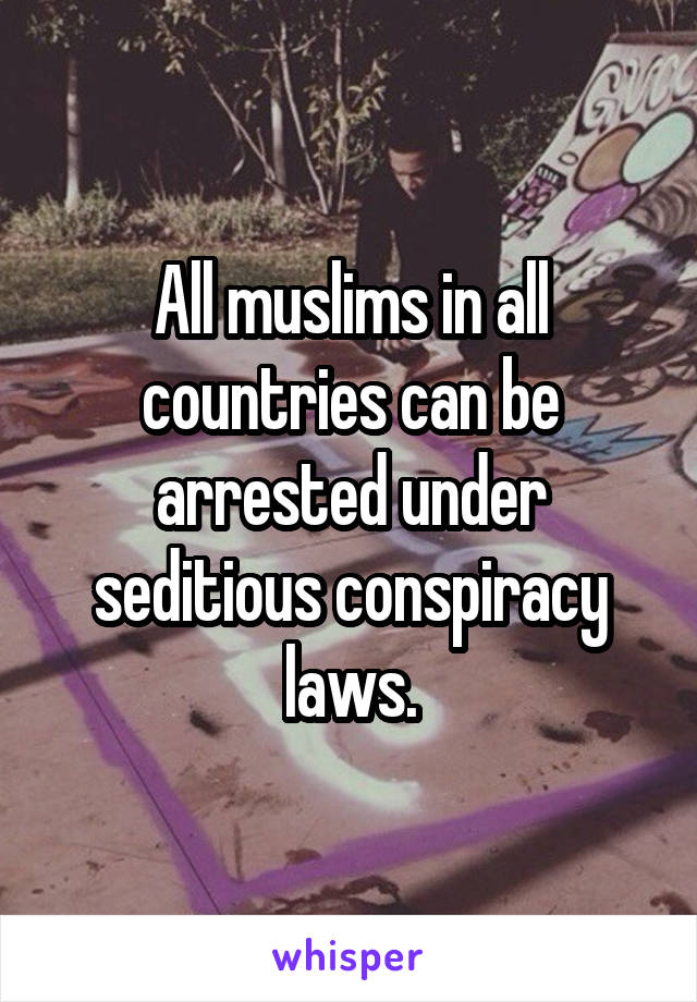 All muslims in all countries can be arrested under seditious conspiracy laws.