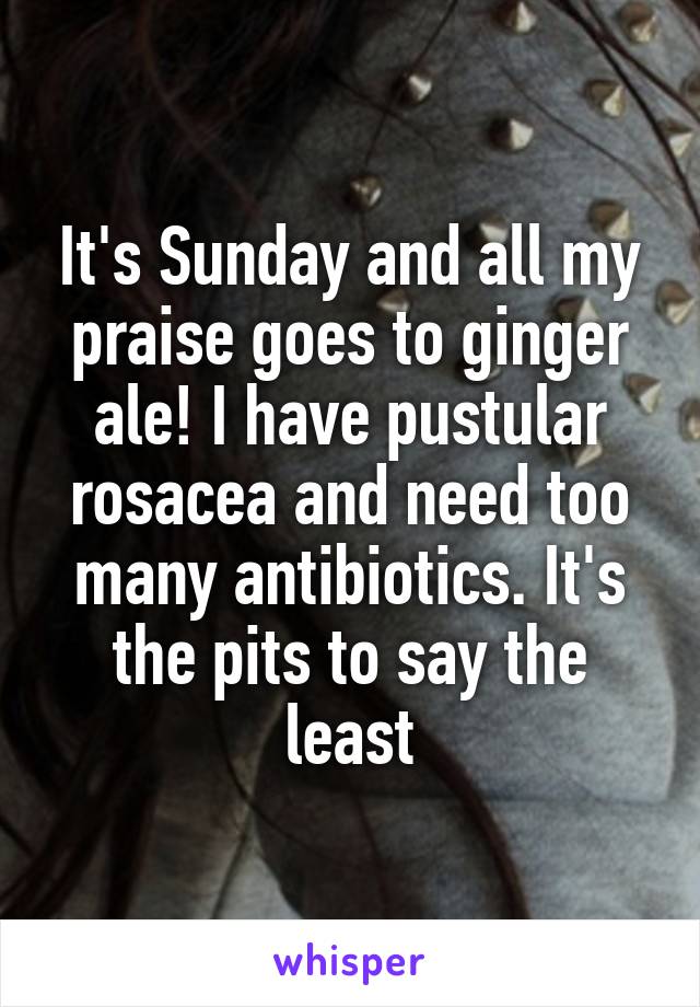 It's Sunday and all my praise goes to ginger ale! I have pustular rosacea and need too many antibiotics. It's the pits to say the least