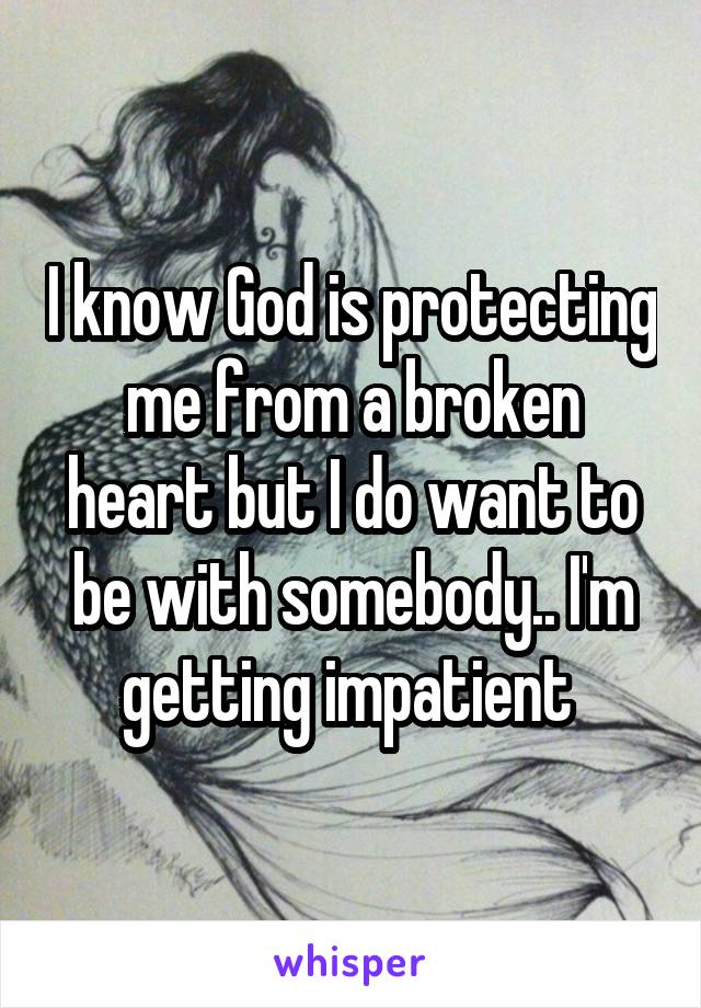 I know God is protecting me from a broken heart but I do want to be with somebody.. I'm getting impatient 