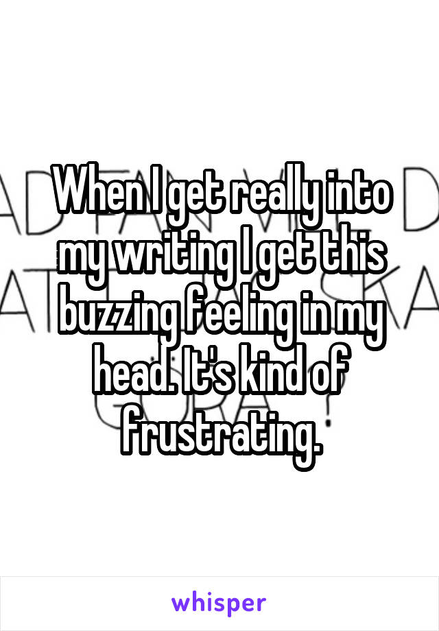 When I get really into my writing I get this buzzing feeling in my head. It's kind of frustrating.