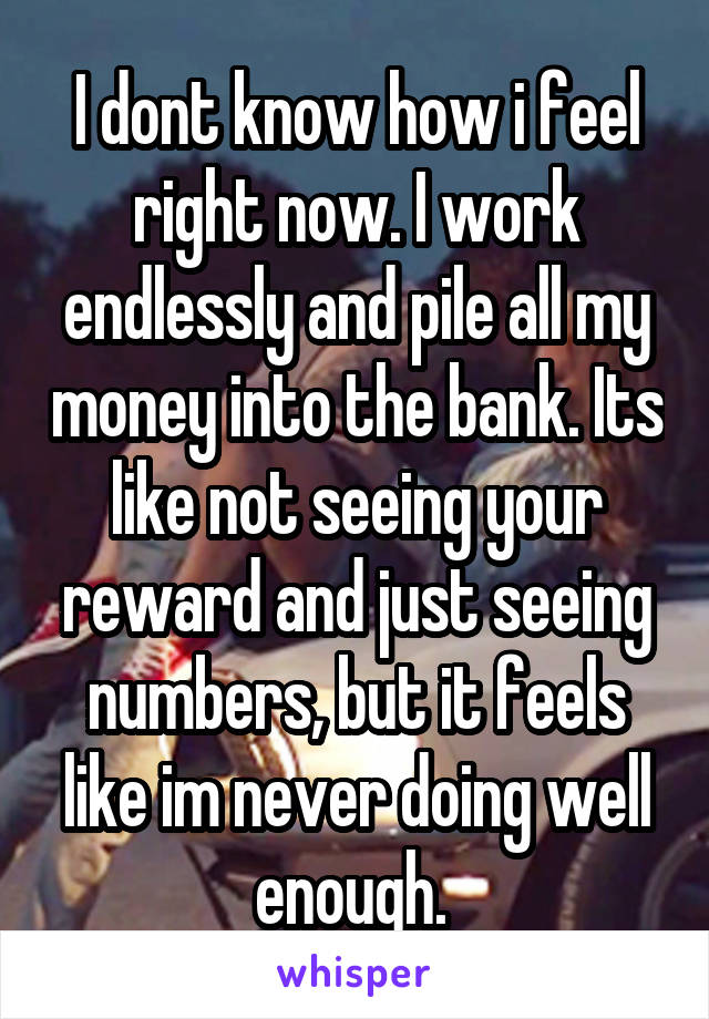 I dont know how i feel right now. I work endlessly and pile all my money into the bank. Its like not seeing your reward and just seeing numbers, but it feels like im never doing well enough. 