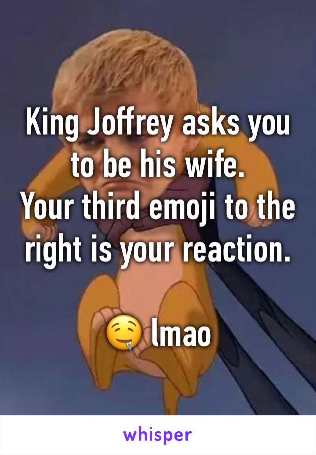 King Joffrey asks you to be his wife. 
Your third emoji to the right is your reaction.

🤤 lmao