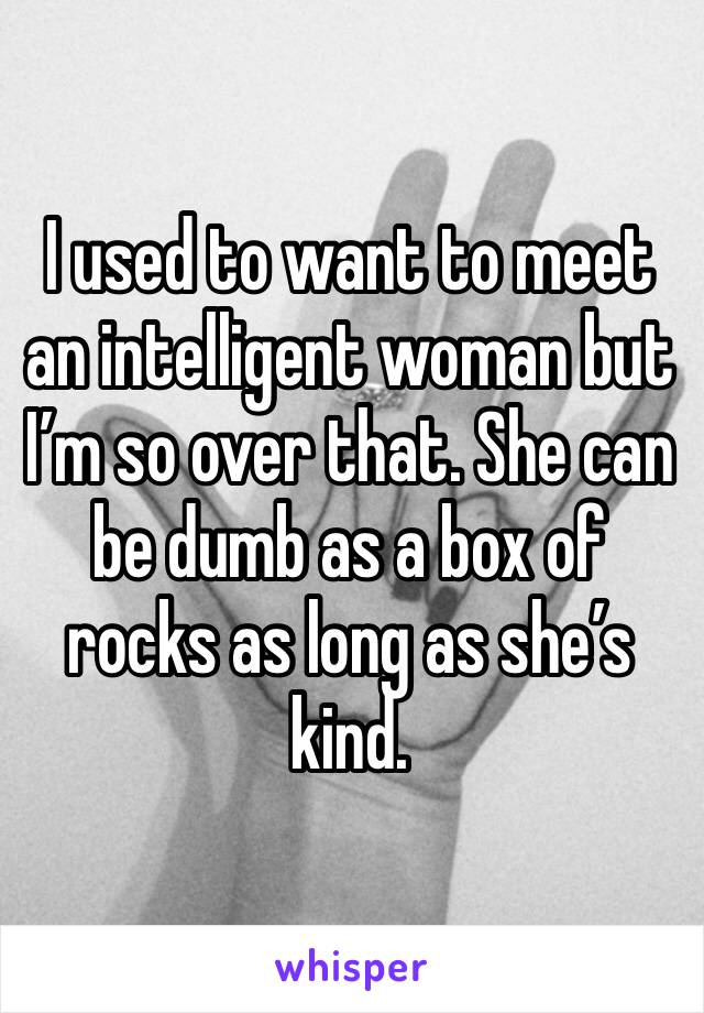 I used to want to meet an intelligent woman but I’m so over that. She can be dumb as a box of rocks as long as she’s kind.