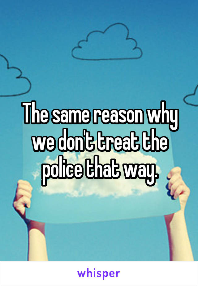 The same reason why we don't treat the police that way.
