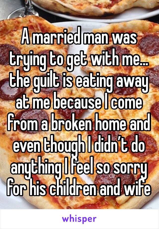 A married man was trying to get with me... the guilt is eating away at me because I come from a broken home and even though I didn’t do anything I feel so sorry for his children and wife