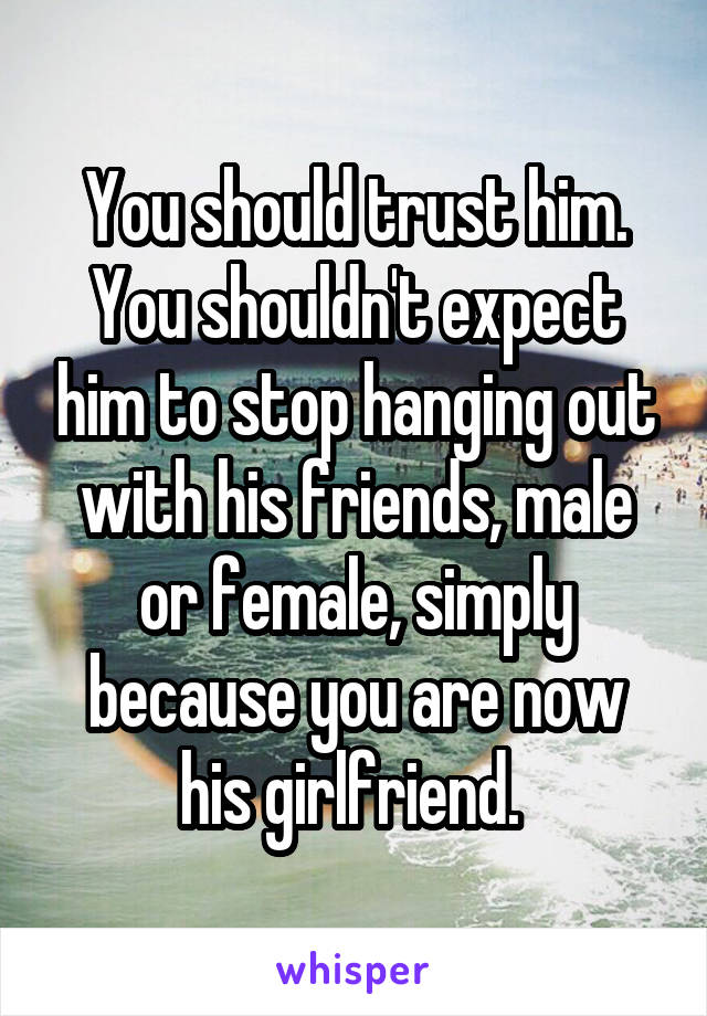 You should trust him. You shouldn't expect him to stop hanging out with his friends, male or female, simply because you are now his girlfriend. 