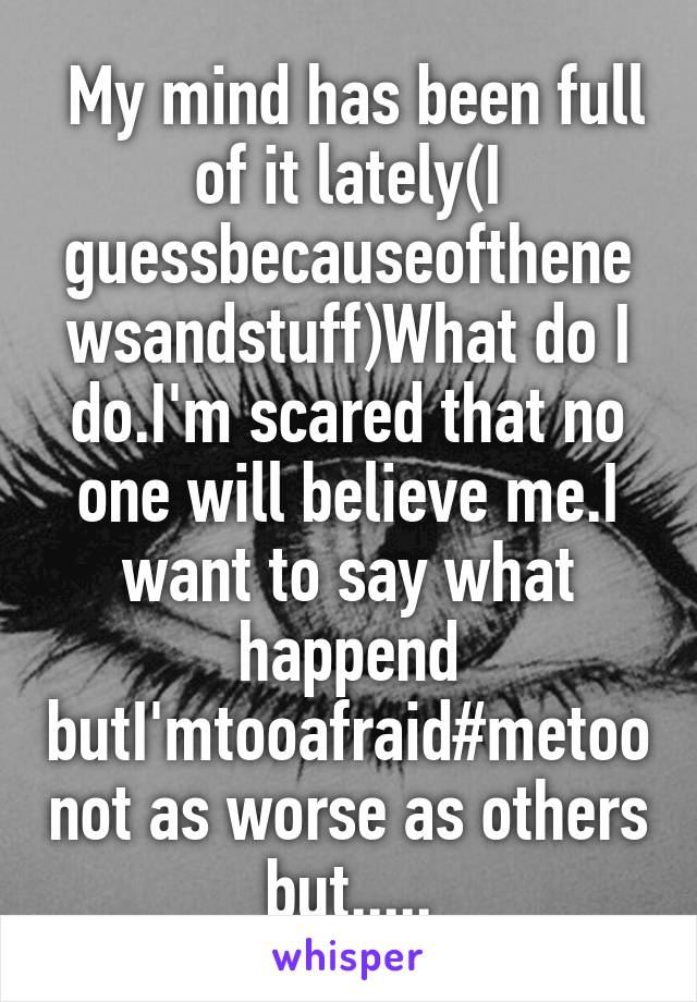  My mind has been full of it lately(I guessbecauseofthenewsandstuff)What do I do.I'm scared that no one will believe me.I want to say what happend butI'mtooafraid#metoo not as worse as others but.....