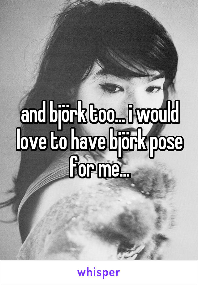 and björk too... i would love to have björk pose for me...