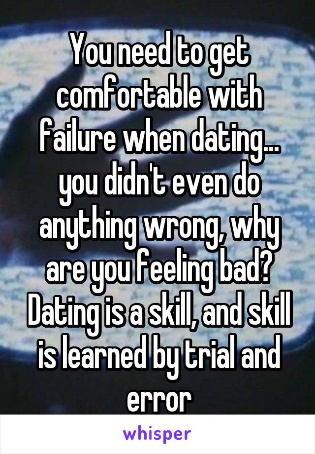 You need to get comfortable with failure when dating... you didn't even do anything wrong, why are you feeling bad? Dating is a skill, and skill is learned by trial and error