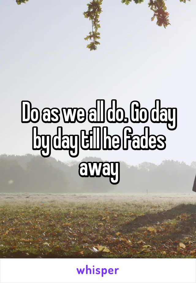Do as we all do. Go day by day till he fades away
