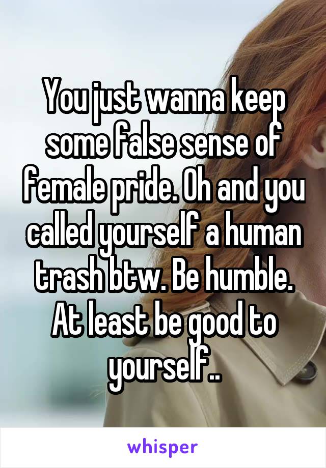 You just wanna keep some false sense of female pride. Oh and you called yourself a human trash btw. Be humble. At least be good to yourself..